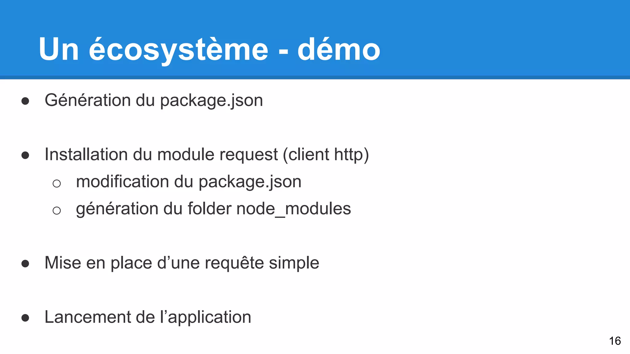 Un écosystème - démo 
● Génération du package.json 
● Installation du module request (client http) 
o modification du package.json 
o génération du folder node_modules 
● Mise en place d’une requête simple 
● Lancement de l’application 
16 
 
