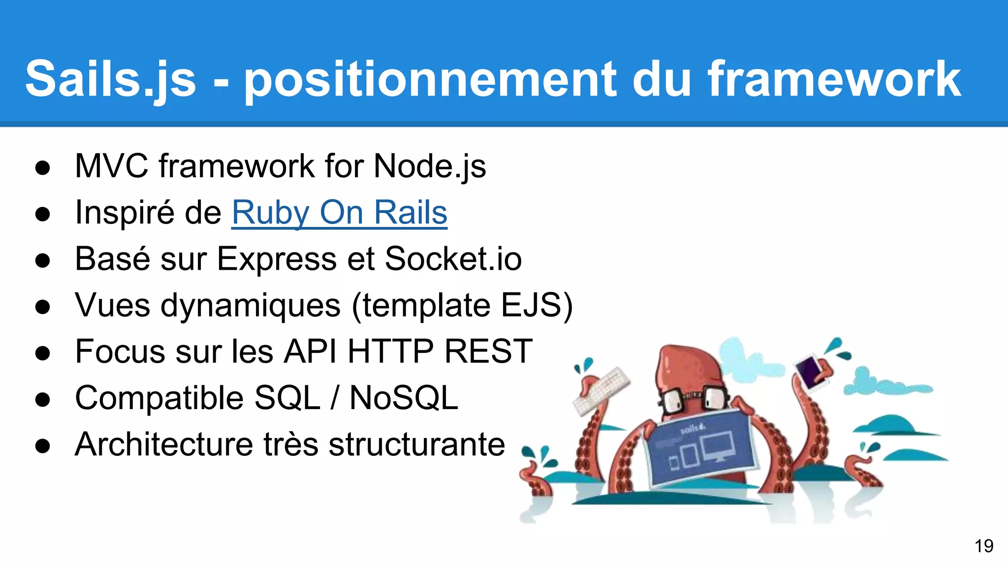 Sails.js - positionnement du framework 
● MVC framework for Node.js 
● Inspiré de Ruby On Rails 
● Basé sur Express et Socket.io 
● Vues dynamiques (template EJS) 
● Focus sur les API HTTP REST 
● Compatible SQL / NoSQL 
● Architecture très structurante 
19 
 