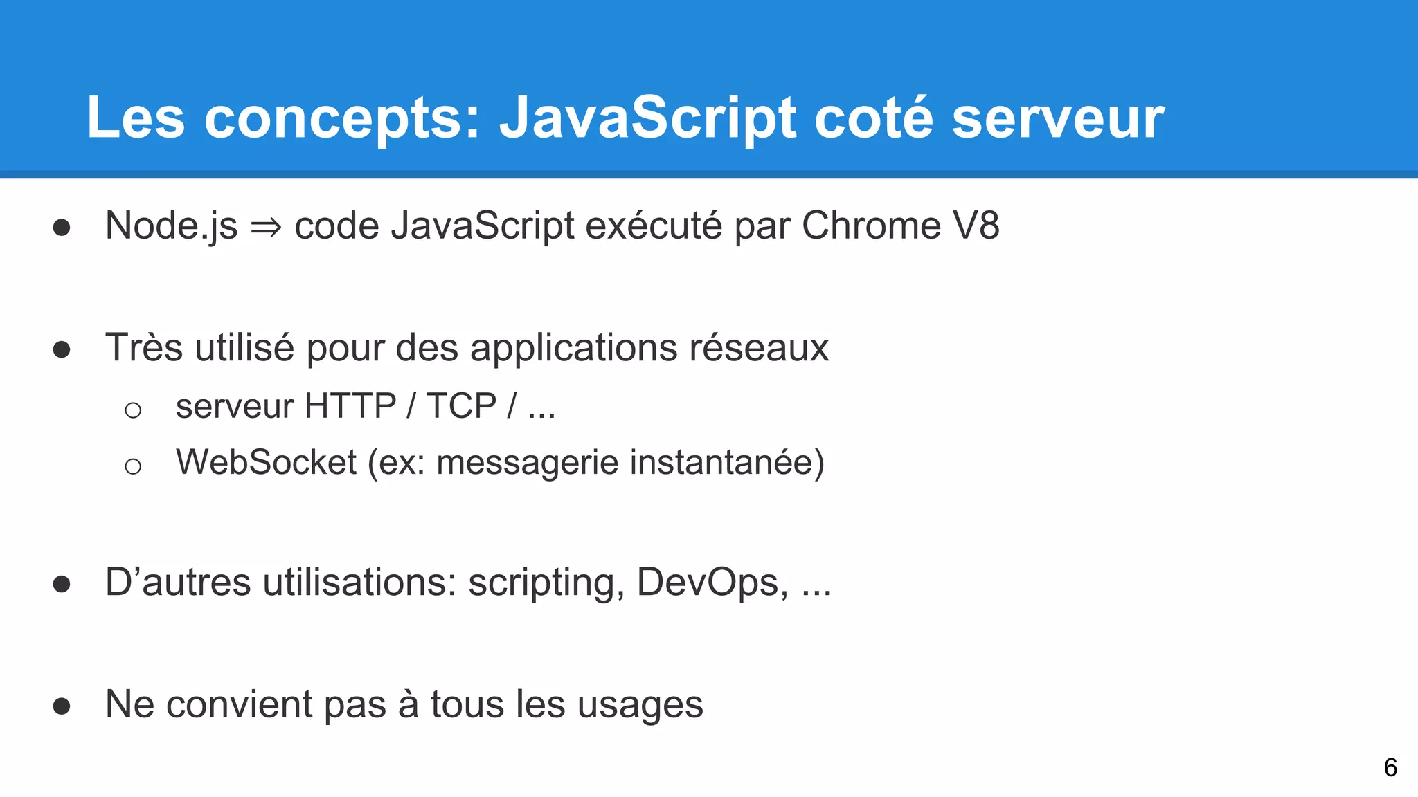 Les concepts: JavaScript coté serveur 
● Node.js ⇒ code JavaScript exécuté par Chrome V8 
● Très utilisé pour des applications réseaux 
o serveur HTTP / TCP / ... 
o WebSocket (ex: messagerie instantanée) 
● D’autres utilisations: scripting, DevOps, ... 
● Ne convient pas à tous les usages 
6 
 