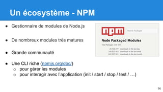 Un écosystème - NPM 
● Gestionnaire de modules de Node.js 
● De nombreux modules très matures 
● Grande communauté 
● Une CLI riche (npmjs.org/doc/) 
o pour gérer les modules 
o pour interagir avec l’application (init / start / stop / test / …) 
14 
 