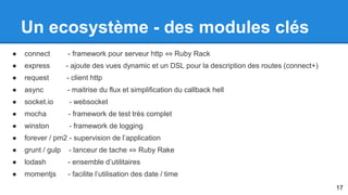Un ecosystème - des modules clés 
● connect - framework pour serveur http ⇔ Ruby Rack 
● express - ajoute des vues dynamic et un DSL pour la description des routes (connect+) 
● request - client http 
● async - maitrise du flux et simplification du callback hell 
● socket.io - websocket 
● mocha - framework de test très complet 
● winston - framework de logging 
● forever / pm2 - supervision de l’application 
● grunt / gulp - lanceur de tache ⇔ Ruby Rake 
● lodash - ensemble d’utilitaires 
● momentjs - facilite l’utilisation des date / time 
17 
 