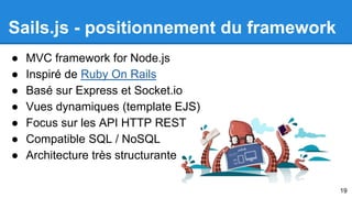 Sails.js - positionnement du framework 
● MVC framework for Node.js 
● Inspiré de Ruby On Rails 
● Basé sur Express et Socket.io 
● Vues dynamiques (template EJS) 
● Focus sur les API HTTP REST 
● Compatible SQL / NoSQL 
● Architecture très structurante 
19 
 