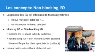Les concepts: Non blocking I/O 
● La gestion des I/O est effectuée de façon asynchrone 
o disque / réseau / database / … 
o ne bloque pas le thread principal 
● blocking I/O vs Non blocking I/O 
> blocking I/O ⇒ attend la fin du traitement 
> non blocking I/O ⇒ sert le client suivant et attend 
d’être notifié par les clients précédents (callback) 
● Lié aux notions de callback et d’event loop 
8 
 