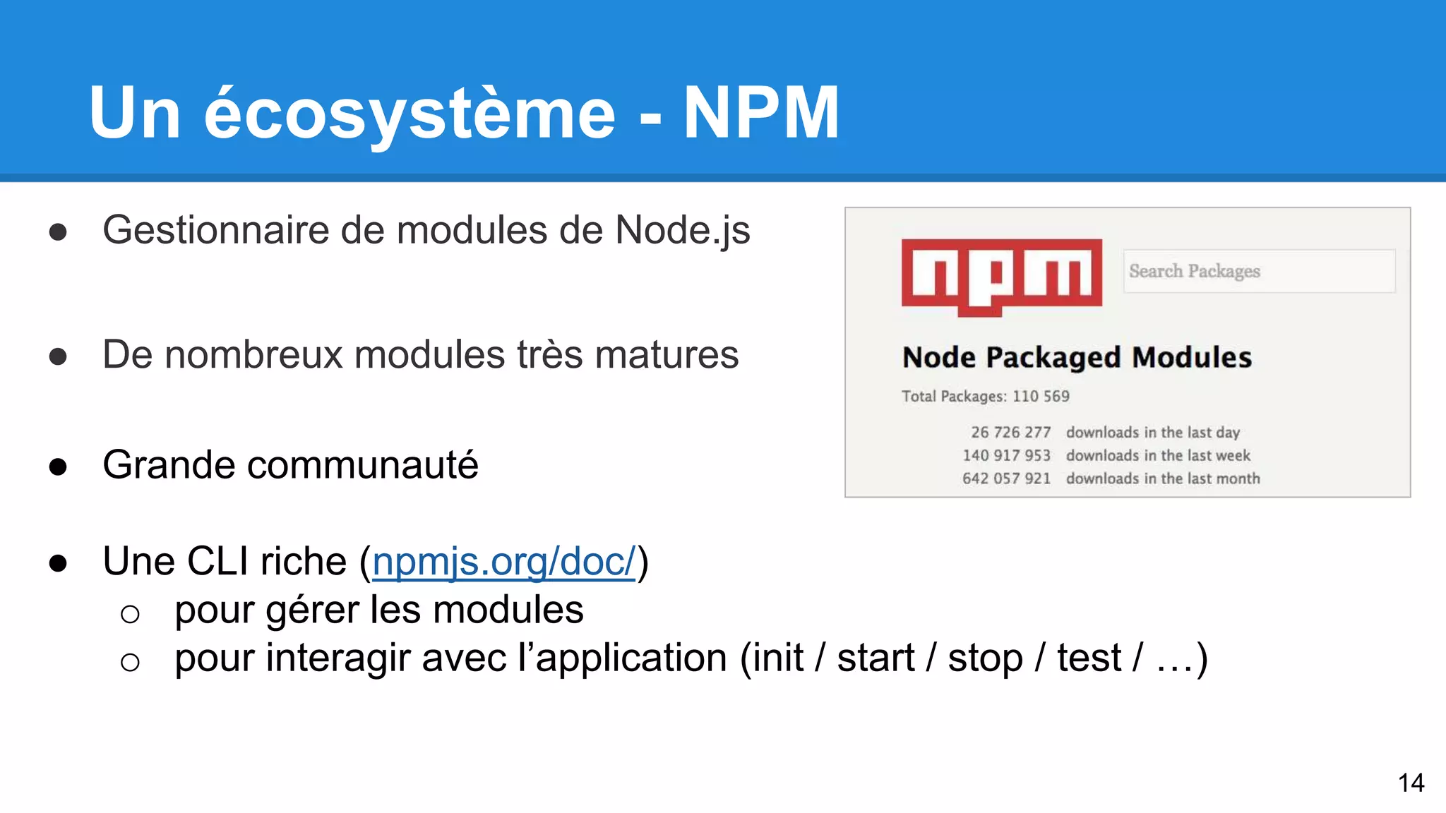 Un écosystème - NPM 
● Gestionnaire de modules de Node.js 
● De nombreux modules très matures 
● Grande communauté 
● Une CLI riche (npmjs.org/doc/) 
o pour gérer les modules 
o pour interagir avec l’application (init / start / stop / test / …) 
14 
 