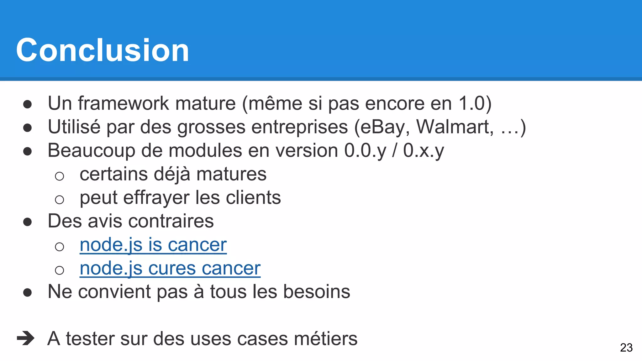 Conclusion 
● Un framework mature (même si pas encore en 1.0) 
● Utilisé par des grosses entreprises (eBay, Walmart, …) 
● Beaucoup de modules en version 0.0.y / 0.x.y 
o certains déjà matures 
o peut effrayer les clients 
● Des avis contraires 
o node.js is cancer 
o node.js cures cancer 
● Ne convient pas à tous les besoins 
 A tester sur des uses cases métiers 
23 
 