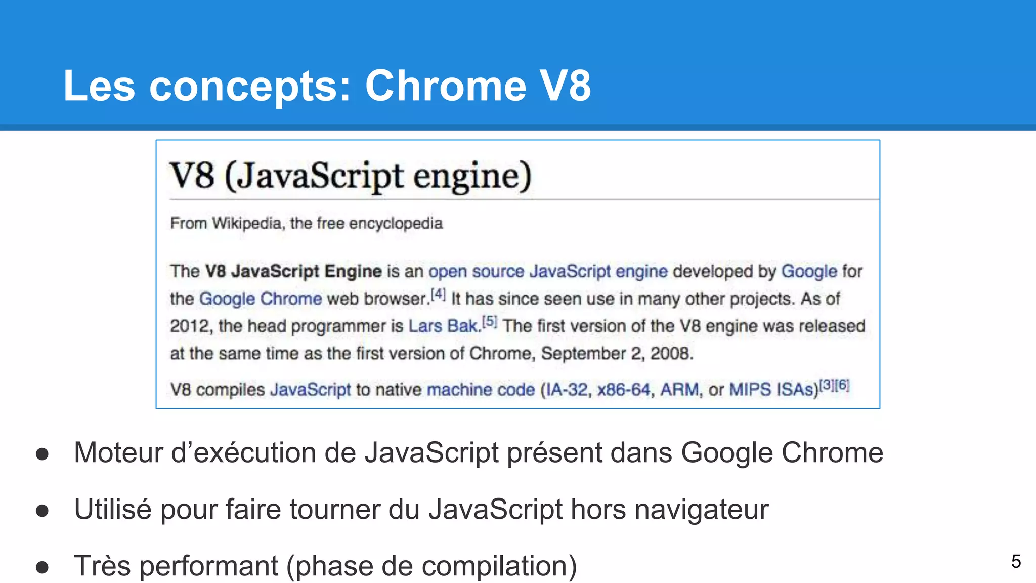 Les concepts: Chrome V8 
● Moteur d’exécution de JavaScript présent dans Google Chrome 
● Utilisé pour faire tourner du JavaScript hors navigateur 
● Très performant (phase de compilation) 5 
 