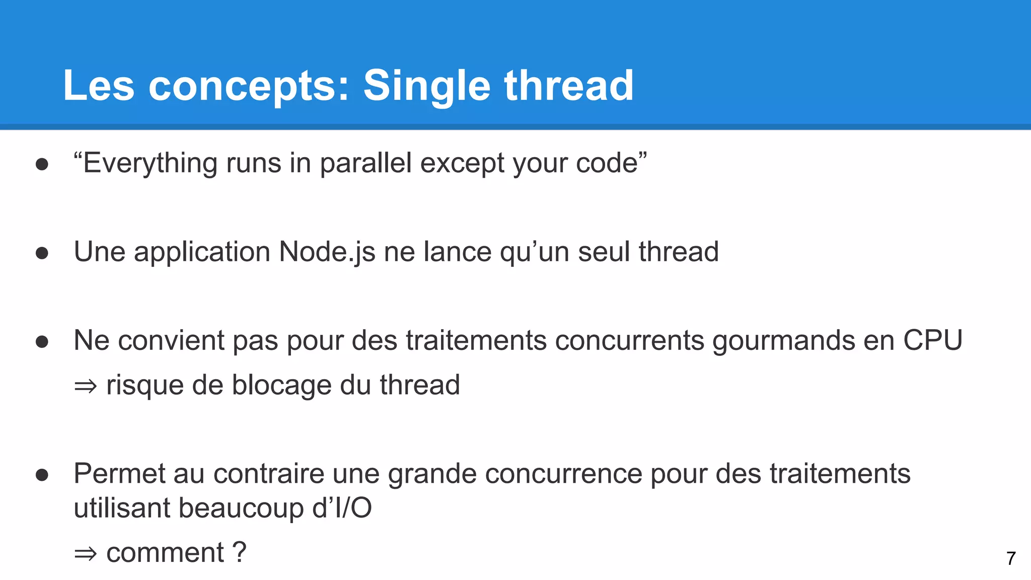 Les concepts: Single thread 
● “Everything runs in parallel except your code” 
● Une application Node.js ne lance qu’un seul thread 
● Ne convient pas pour des traitements concurrents gourmands en CPU 
⇒ risque de blocage du thread 
● Permet au contraire une grande concurrence pour des traitements 
utilisant beaucoup d’I/O 
⇒ comment ? 7 
 