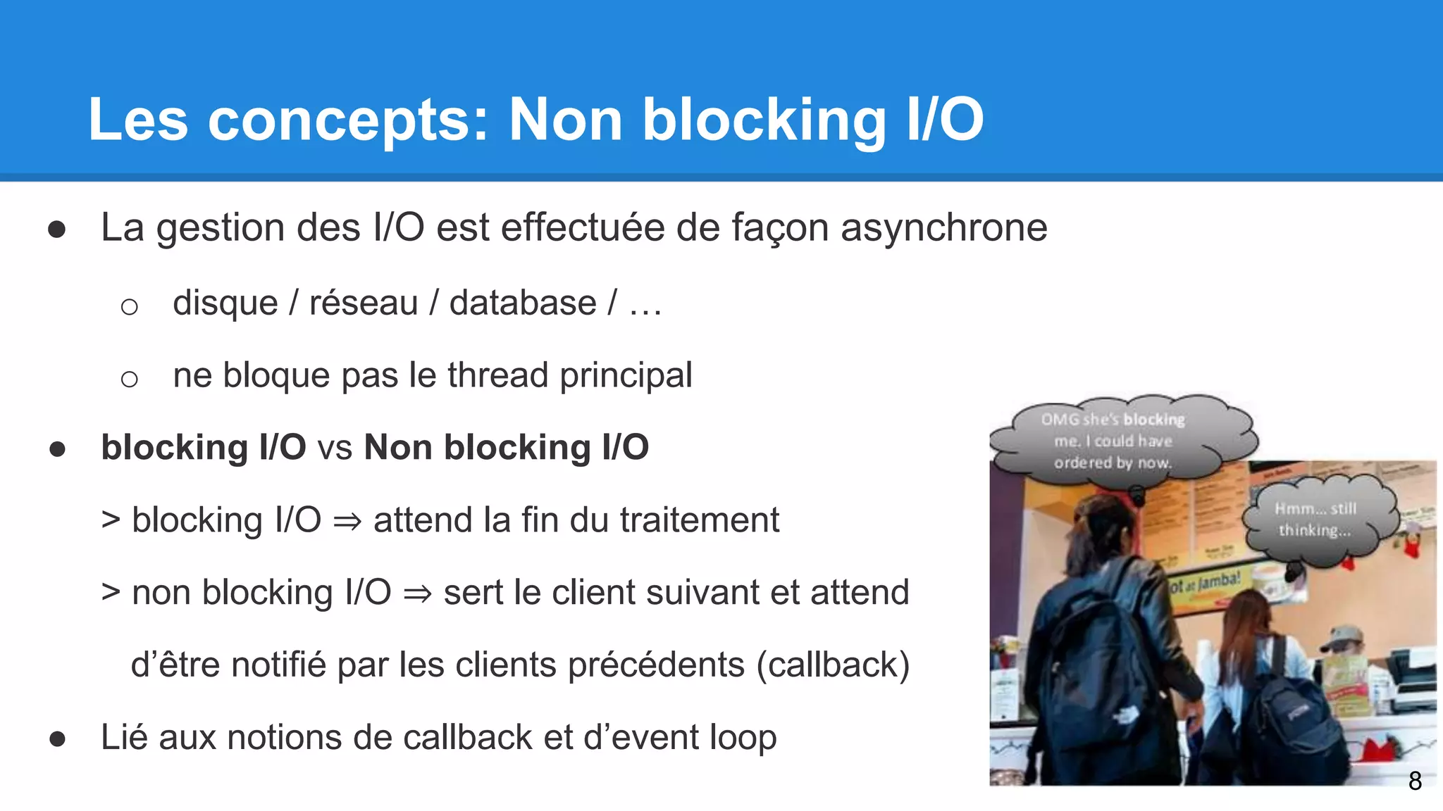 Les concepts: Non blocking I/O 
● La gestion des I/O est effectuée de façon asynchrone 
o disque / réseau / database / … 
o ne bloque pas le thread principal 
● blocking I/O vs Non blocking I/O 
> blocking I/O ⇒ attend la fin du traitement 
> non blocking I/O ⇒ sert le client suivant et attend 
d’être notifié par les clients précédents (callback) 
● Lié aux notions de callback et d’event loop 
8 
 