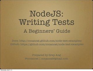 NodeJS:
                         Writing Tests
                           A Beginners’ Guide
                   Docs: http://conancat.github.com/node-test-examples/
                  Github: https://github.com/conancat/node-test-examples



                                 Prepared by Grey Ang
                            @conancat | conancat@gmail.com



Wednesday, April 3, 13
 