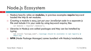 Node.js Ecosystem
 Node.js heavily relies on modules, in previous examples require keyword
loaded the http & net modules.
 Creating a module is easy, just put your JavaScript code in a separate js
file and include it in your code by using keyword require, like:
var modulex = require ./modulex ;
 Libraries in Node.js are called packages and they can be installed by
typing
npm install package_name ; //package should be available in npm registry @
nmpjs.org
 NPM (Node Package Manager) comes bundled with Node.js installation.
11/16/2016
20
Vatsal Shah | Node Js
 