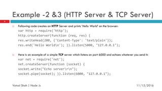 Example -2 &3 (HTTP Server & TCP Server)
 Following code creates an HTTP Server and prints ‘Hello World’ on the browser:
var http = require('http');
http.createServer(function (req, res) {
res.writeHead(200, {'Content-Type': 'text/plain'});
res.end('Hello Worldn'); }).listen(5000, "127.0.0.1");
 Here is an example of a simple TCP server which listens on port 6000 and echoes whatever you send it:
var net = require('net');
net.createServer(function (socket) {
socket.write("Echo serverrn");
socket.pipe(socket); }).listen(6000, "127.0.0.1");
11/16/2016
21
Vatsal Shah | Node Js
 