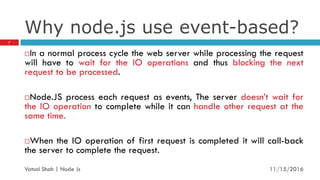 Why node.js use event-based?
In a normal process cycle the web server while processing the request
will have to wait for the IO operations and thus blocking the next
request to be processed.
Node.JS process each request as events, The server doesn’t wait for
the IO operation to complete while it can handle other request at the
same time.
When the IO operation of first request is completed it will call-back
the server to complete the request.
11/16/2016
7
Vatsal Shah | Node Js
 