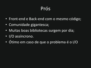 Prós
• Front-end e Back-end com o mesmo código;
• Comunidade gigantesca;
• Muitas boas bibliotecas surgem por dia;
• I/O assíncrono.
• Ótimo em caso de que o problema é o I/O
 