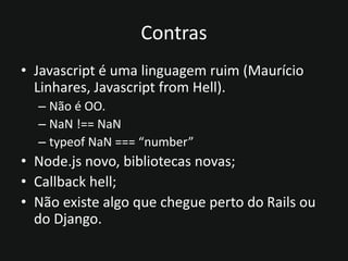 Contras
• Javascript é uma linguagem ruim (Maurício
Linhares, Javascript from Hell).
– Não é OO.
– NaN !== NaN
– typeof NaN === “number”
• Node.js novo, bibliotecas novas;
• Callback hell;
• Não existe algo que chegue perto do Rails ou
do Django.
 