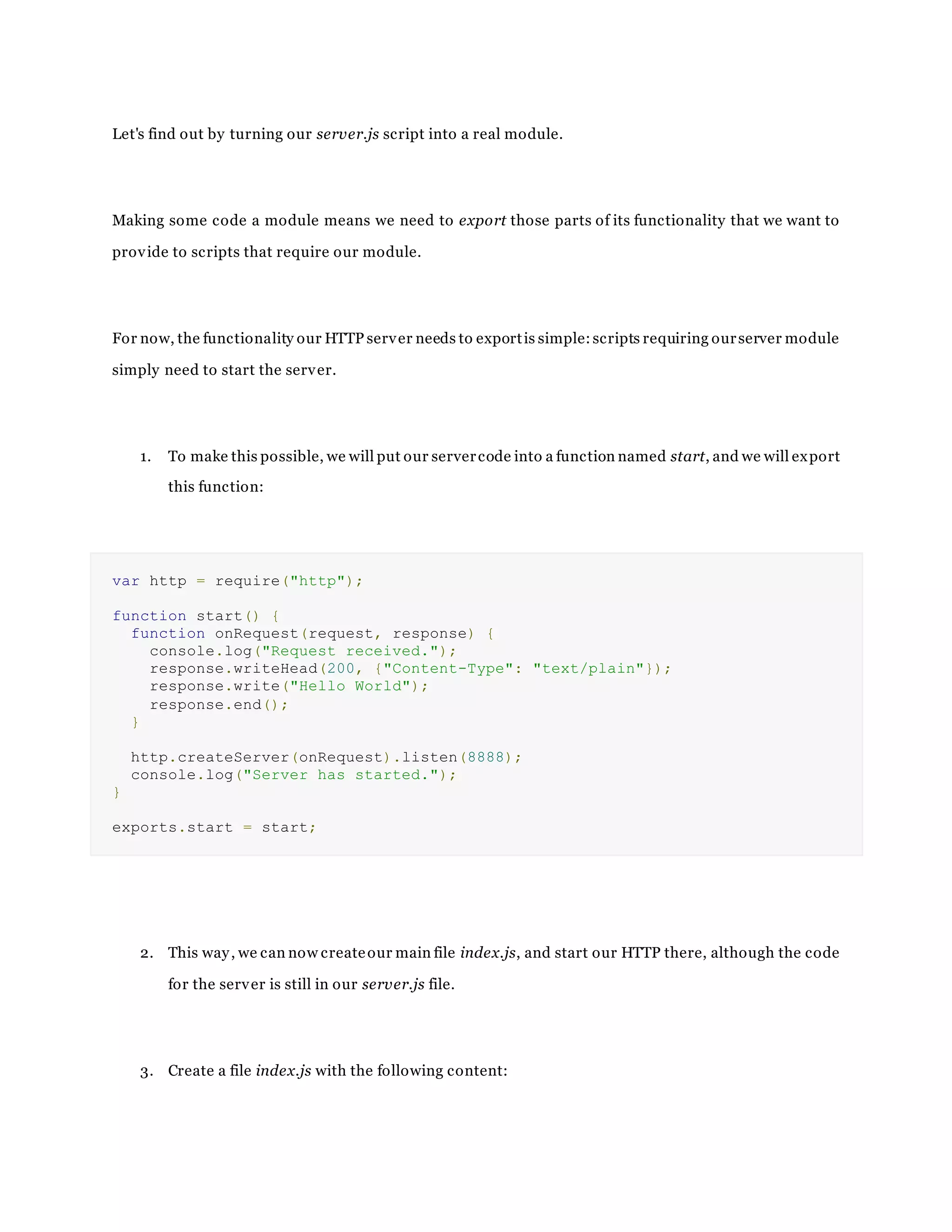 Let's find out by turning our server.js script into a real module.
Making some code a module means we need to export those parts of its functionality that we want to
provide to scripts that require our module.
For now, the functionality our HTTP server needs to exportis simple:scripts requiring ourserver module
simply need to start the server.
1. To make this possible, we will put our servercode into a function named start, and we will export
this function:
var http = require("http");
function start() {
function onRequest(request, response) {
console.log("Request received.");
response.writeHead(200, {"Content-Type": "text/plain"});
response.write("Hello World");
response.end();
}
http.createServer(onRequest).listen(8888);
console.log("Server has started.");
}
exports.start = start;
2. This way, we can now createour main file index.js, and start our HTTP there, although the code
for the server is still in our server.js file.
3. Create a file index.js with the following content:
 