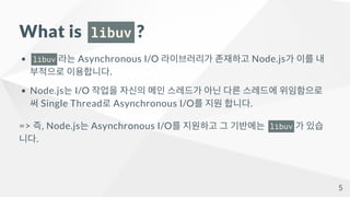 What is libuv ?
libuv 라는 Asynchronous I/O 라이브러리가 존재하고 Node.js가 이를 내
부적으로 이용합니다.
Node.js는 I/O 작업을 자신의 메인 스레드가 아닌 다른 스레드에 위임...