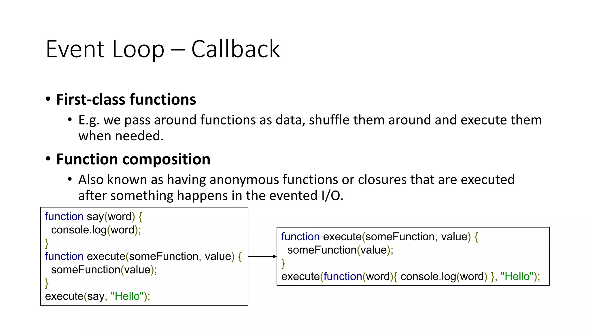 Event Loop – Callback
• First-class functions
• E.g. we pass around functions as data, shuffle them around and execute them
when needed.
• Function composition
• Also known as having anonymous functions or closures that are executed
after something happens in the evented I/O.
function say(word) {
console.log(word);
}
function execute(someFunction, value) {
someFunction(value);
}
execute(say, "Hello");
function execute(someFunction, value) {
someFunction(value);
}
execute(function(word){ console.log(word) }, "Hello");
 