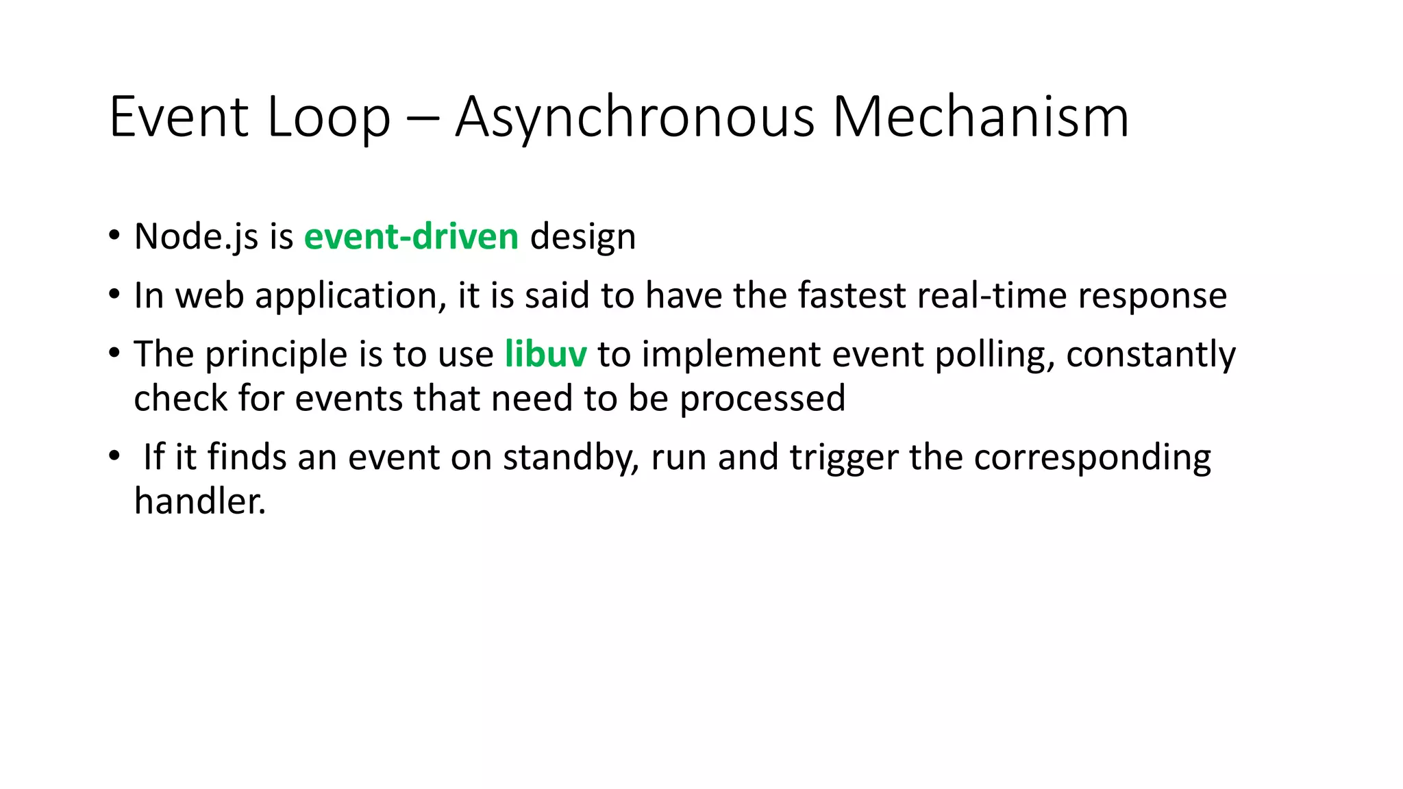 Event Loop – Asynchronous Mechanism
• Node.js is event-driven design
• In web application, it is said to have the fastest real-time response
• The principle is to use libuv to implement event polling, constantly
check for events that need to be processed
• If it finds an event on standby, run and trigger the corresponding
handler.
 
