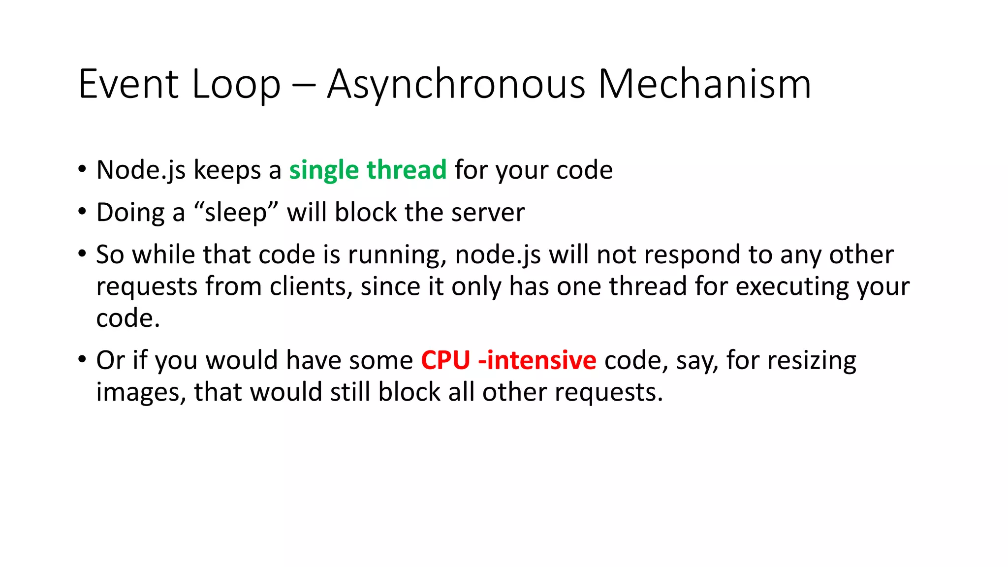 Event Loop – Asynchronous Mechanism
• Node.js keeps a single thread for your code
• Doing a “sleep” will block the server
• So while that code is running, node.js will not respond to any other
requests from clients, since it only has one thread for executing your
code.
• Or if you would have some CPU -intensive code, say, for resizing
images, that would still block all other requests.
 