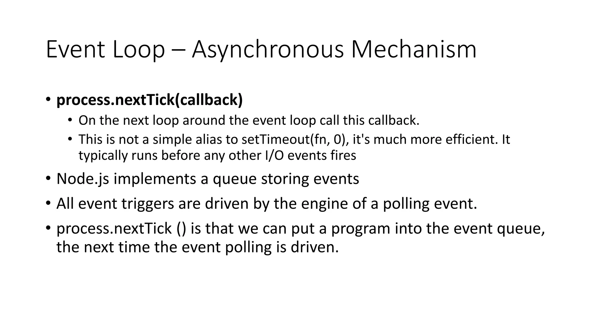 Event Loop – Asynchronous Mechanism
• process.nextTick(callback)
• On the next loop around the event loop call this callback.
• This is not a simple alias to setTimeout(fn, 0), it's much more efficient. It
typically runs before any other I/O events fires
• Node.js implements a queue storing events
• All event triggers are driven by the engine of a polling event.
• process.nextTick () is that we can put a program into the event queue,
the next time the event polling is driven.
 