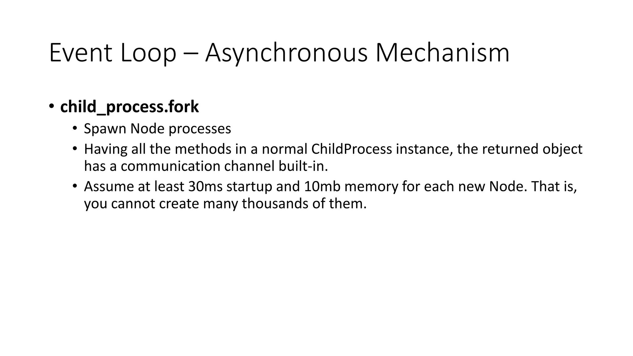 Event Loop – Asynchronous Mechanism
• child_process.fork
• Spawn Node processes
• Having all the methods in a normal ChildProcess instance, the returned object
has a communication channel built-in.
• Assume at least 30ms startup and 10mb memory for each new Node. That is,
you cannot create many thousands of them.
 