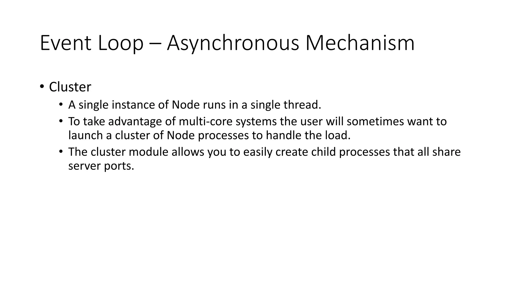 Event Loop – Asynchronous Mechanism
• Cluster
• A single instance of Node runs in a single thread.
• To take advantage of multi-core systems the user will sometimes want to
launch a cluster of Node processes to handle the load.
• The cluster module allows you to easily create child processes that all share
server ports.
 