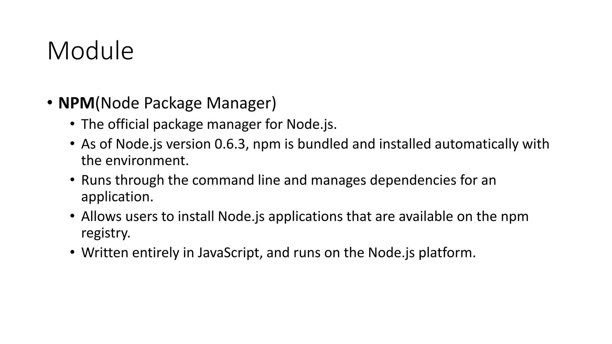 Module
• NPM(Node Package Manager)
• The official package manager for Node.js.
• As of Node.js version 0.6.3, npm is bundled and installed automatically with
the environment.
• Runs through the command line and manages dependencies for an
application.
• Allows users to install Node.js applications that are available on the npm
registry.
• Written entirely in JavaScript, and runs on the Node.js platform.
 