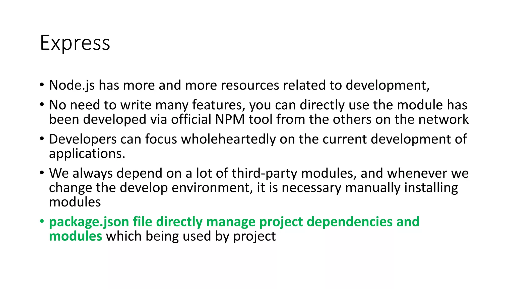 Express
• Node.js has more and more resources related to development,
• No need to write many features, you can directly use the module has
been developed via official NPM tool from the others on the network
• Developers can focus wholeheartedly on the current development of
applications.
• We always depend on a lot of third-party modules, and whenever we
change the develop environment, it is necessary manually installing
modules
• package.json file directly manage project dependencies and
modules which being used by project
 