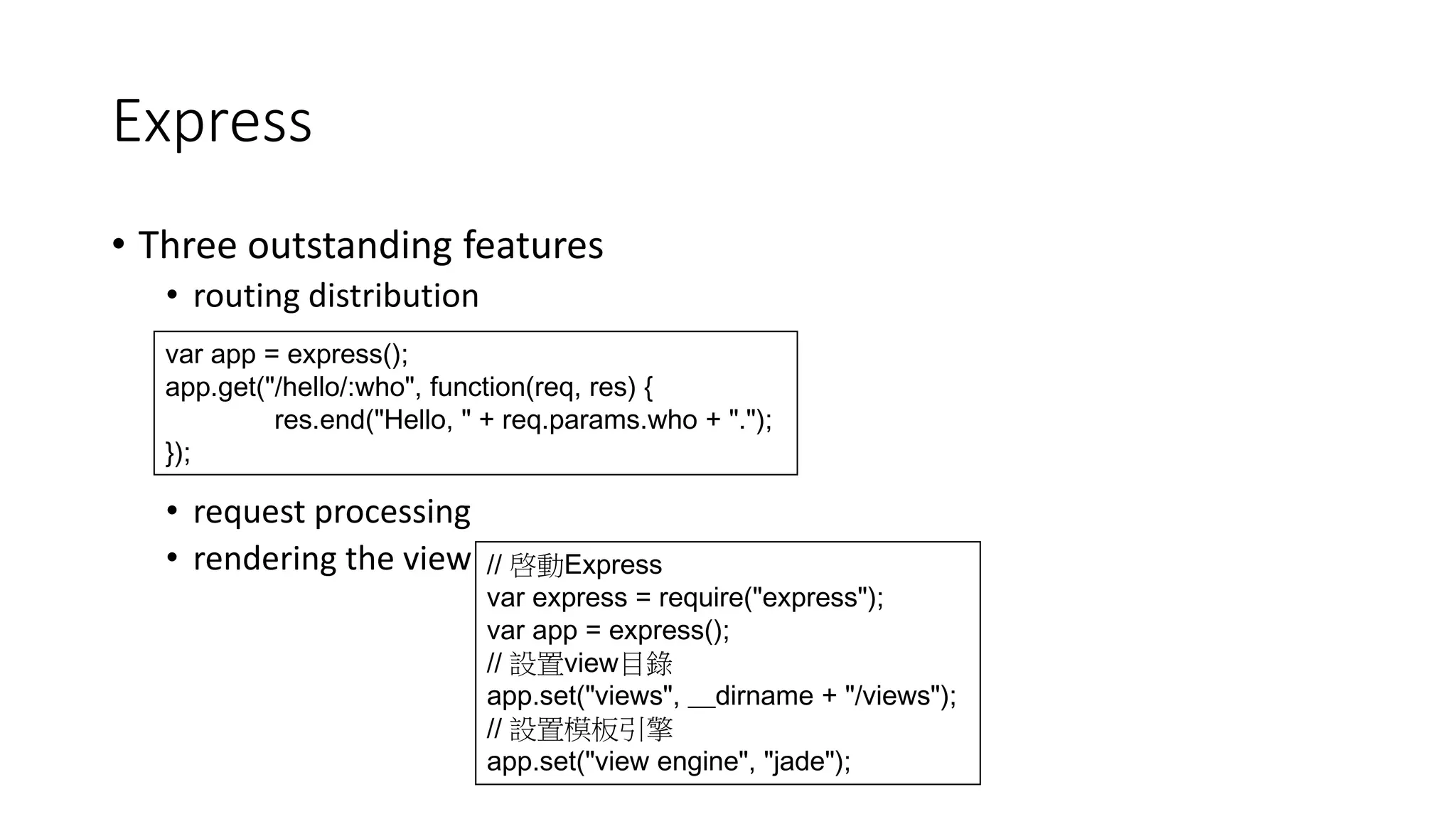 Express
• Three outstanding features
• routing distribution
• request processing
• rendering the view
var app = express();
app.get("/hello/:who", function(req, res) {
res.end("Hello, " + req.params.who + ".");
});
// 啓動Express
var express = require("express");
var app = express();
// 設置view目錄
app.set("views", __dirname + "/views");
// 設置模板引擎
app.set("view engine", "jade");
 