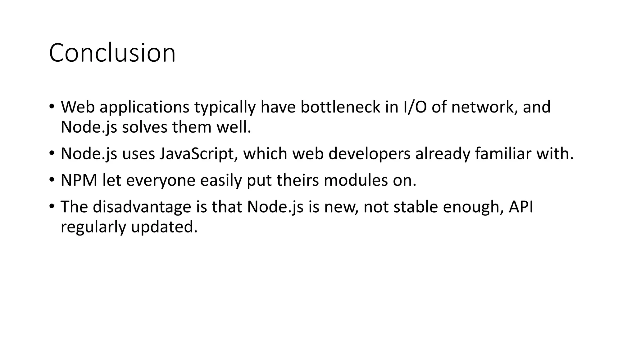 Conclusion
• Web applications typically have bottleneck in I/O of network, and
Node.js solves them well.
• Node.js uses JavaScript, which web developers already familiar with.
• NPM let everyone easily put theirs modules on.
• The disadvantage is that Node.js is new, not stable enough, API
regularly updated.
 