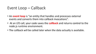 Event Loop – Callback
• An event loop is “an entity that handles and processes external
events and converts them into callback invocations”.
• At an I/O call, your code saves the callback and returns control to the
node.js runtime environment.
• The callback will be called later when the data actually is available.
 