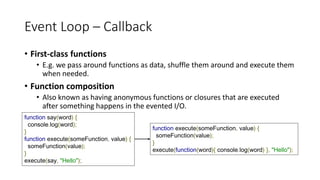 Event Loop – Callback
• First-class functions
• E.g. we pass around functions as data, shuffle them around and execute them
when needed.
• Function composition
• Also known as having anonymous functions or closures that are executed
after something happens in the evented I/O.
function say(word) {
console.log(word);
}
function execute(someFunction, value) {
someFunction(value);
}
execute(say, "Hello");
function execute(someFunction, value) {
someFunction(value);
}
execute(function(word){ console.log(word) }, "Hello");
 