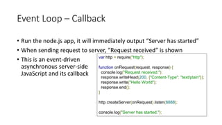 Event Loop – Callback
• Run the node.js app, it will immediately output “Server has started”
• When sending request to server, “Request received” is shown
• This is an event-driven
asynchronous server-side
JavaScript and its callback
var http = require("http");
function onRequest(request, response) {
console.log("Request received.");
response.writeHead(200, {"Content-Type": "text/plain"});
response.write("Hello World");
response.end();
}
http.createServer(onRequest).listen(8888);
console.log("Server has started.");
 