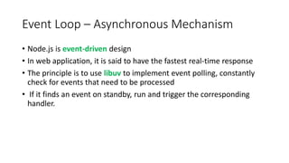 Event Loop – Asynchronous Mechanism
• Node.js is event-driven design
• In web application, it is said to have the fastest real-time response
• The principle is to use libuv to implement event polling, constantly
check for events that need to be processed
• If it finds an event on standby, run and trigger the corresponding
handler.
 