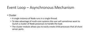 Event Loop – Asynchronous Mechanism
• Cluster
• A single instance of Node runs in a single thread.
• To take advantage of multi-core systems the user will sometimes want to
launch a cluster of Node processes to handle the load.
• The cluster module allows you to easily create child processes that all share
server ports.
 