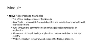 Module
• NPM(Node Package Manager)
• The official package manager for Node.js.
• As of Node.js version 0.6.3, npm is bundled and installed automatically with
the environment.
• Runs through the command line and manages dependencies for an
application.
• Allows users to install Node.js applications that are available on the npm
registry.
• Written entirely in JavaScript, and runs on the Node.js platform.
 