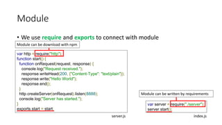 Module
• We use require and exports to connect with module
var http = require("http");
function start() {
function onRequest(request, response) {
console.log("Request received.");
response.writeHead(200, {"Content-Type": "text/plain"});
response.write("Hello World");
response.end();
}
http.createServer(onRequest).listen(8888);
console.log("Server has started.");
}
exports.start = start;
Module can be download with npm
var server = require("./server");
server.start();
Module can be written by requirements
server.js index.js
 
