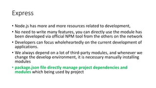Express
• Node.js has more and more resources related to development,
• No need to write many features, you can directly use the module has
been developed via official NPM tool from the others on the network
• Developers can focus wholeheartedly on the current development of
applications.
• We always depend on a lot of third-party modules, and whenever we
change the develop environment, it is necessary manually installing
modules
• package.json file directly manage project dependencies and
modules which being used by project
 