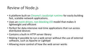 Review of Node.js
• A platform built on Chrome’s JavaScript runtime for easily building
fast, scalable network applications.
• Uses an event-driven, non-blocking I/O model that makes it
lightweight and efficient
• Perfect for data-intensive real-time applications that run across
distributed devices
• Contains a built-in HTTP server library
• Making it possible to run a web server without the use of external
software, such as Apache or Lighttpd
• Allowing more control of how the web server works
 