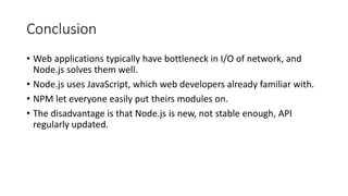 Conclusion
• Web applications typically have bottleneck in I/O of network, and
Node.js solves them well.
• Node.js uses JavaScript, which web developers already familiar with.
• NPM let everyone easily put theirs modules on.
• The disadvantage is that Node.js is new, not stable enough, API
regularly updated.
 