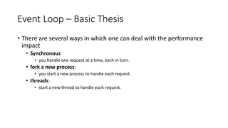 Event Loop – Basic Thesis
• There are several ways in which one can deal with the performance
impact
• Synchronous
• you handle one request at a time, each in turn.
• fork a new process:
• you start a new process to handle each request.
• threads:
• start a new thread to handle each request.
 