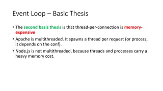 Event Loop – Basic Thesis
• The second basis thesis is that thread-per-connection is memory-
expensive
• Apache is multithreaded. It spawns a thread per request (or process,
it depends on the conf).
• Node.js is not multithreaded, because threads and processes carry a
heavy memory cost.
 