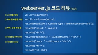 var url = require('url');
var oUrl = url.parse(req.url);
res.writeHead(200, { 'Content-Type' : 'text/html;charset=utf-8' });
res.write("req.url : " + req.url );
res.write("<hr />");
res.write("pathname : " + oUrl.pathname + "<br />");
res.write("query : " + oUrl.query + "<br />");
res.write("<hr />");
res.end('안녕, 세계');
① url 모듈 획득
② URL문자열을 파싱
③ URL 전체 확인용
④ 파싱된 pathname
⑤ 파싱된 query
 