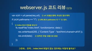 var oUrl = url.parse(req.url);
if (oUrl.pathname == "/")
{
fs.readFile("index.html", function(error, data) {
res.writeHead(200, { 'Content-Type' : 'text/html;charset=utf-8' });
res.end(data);
});
}
① url 모듈을 통해, 파싱된 결과 획득
② URL에서 pathname 이 “/” 인 경우,
③ index.html 파일을 읽는다
④ 읽혀진 파일 내용으로 응답
그런데… 만약… index.html 파일이 없는 경우에는 어떻게 될까요?
 