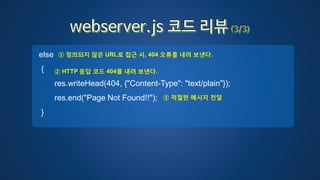 else
{
res.writeHead(404, {"Content-Type": "text/plain"});
res.end("Page Not Found!!");
}
① 정의되지 않은 URL로 접근 시, 404 오류를 내려 보낸다.
② HTTP 응답 코드 404를 내려 보낸다.
③ 적절한 메시지 전달
 