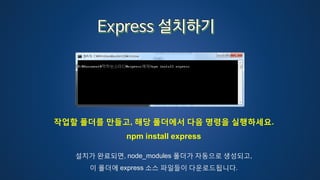 작업할 폴더를 만들고, 해당 폴더에서 다음 명령을 실행하세요.
npm install express
설치가 완료되면, node_modules 폴더가 자동으로 생성되고,
이 폴더에 express 소스 파일들이 다운로드됩니다.
 