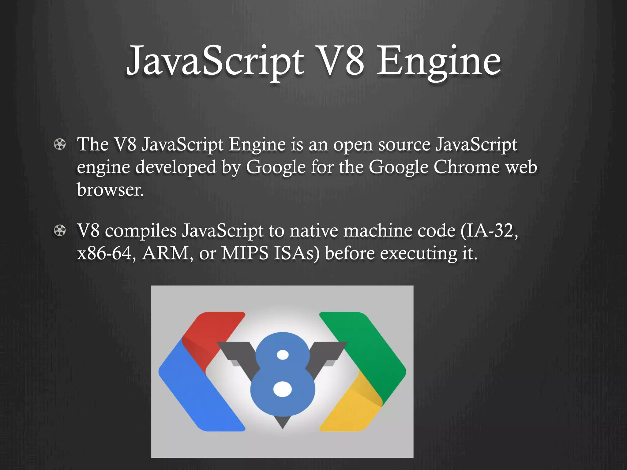 JavaScript V8 Engine
  The V8 JavaScript Engine is an open source JavaScript
engine developed by Google for the Google Chrome web
browser.
  V8 compiles JavaScript to native machine code (IA-32,
x86-64, ARM, or MIPS ISAs) before executing it.
 