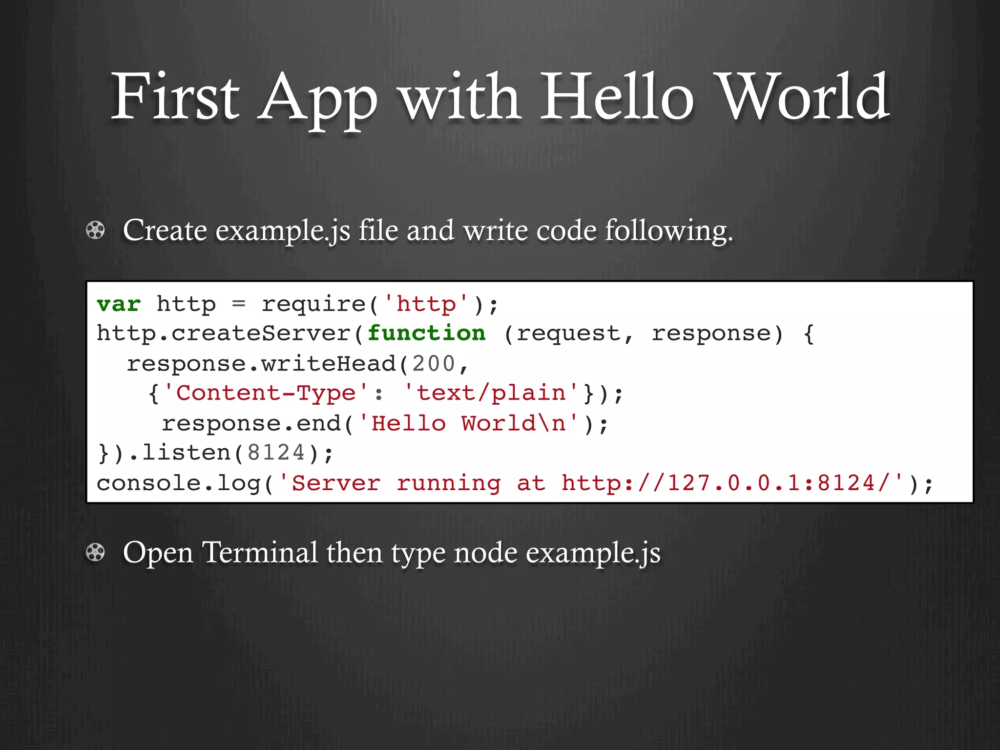 First App with Hello World
  Create example.js file and write code following.
  Open Terminal then type node example.js
var http = require('http');
http.createServer(function (request, response) {
response.writeHead(200,
{'Content-Type': 'text/plain'});
response.end('Hello Worldn');
}).listen(8124);
console.log('Server running at http://127.0.0.1:8124/');
 