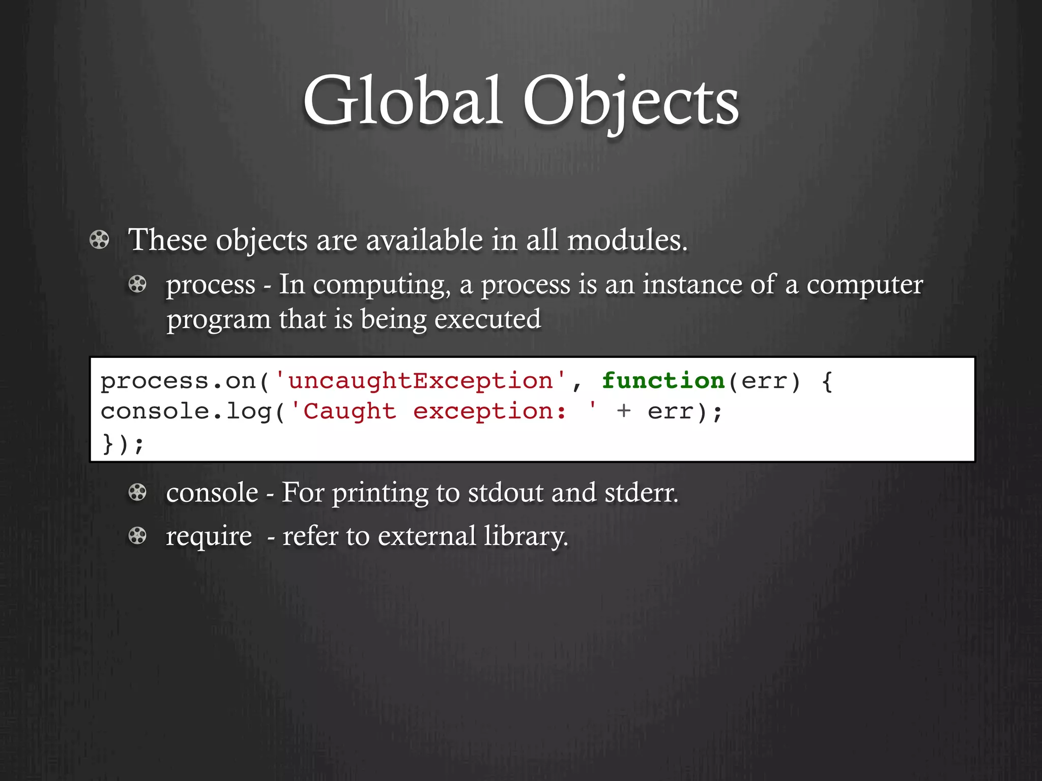Global Objects
  These objects are available in all modules.
  process - In computing, a process is an instance of a computer
program that is being executed
  console - For printing to stdout and stderr.
  require - refer to external library.
process.on('uncaughtException', function(err) {
console.log('Caught exception: ' + err);
});
 