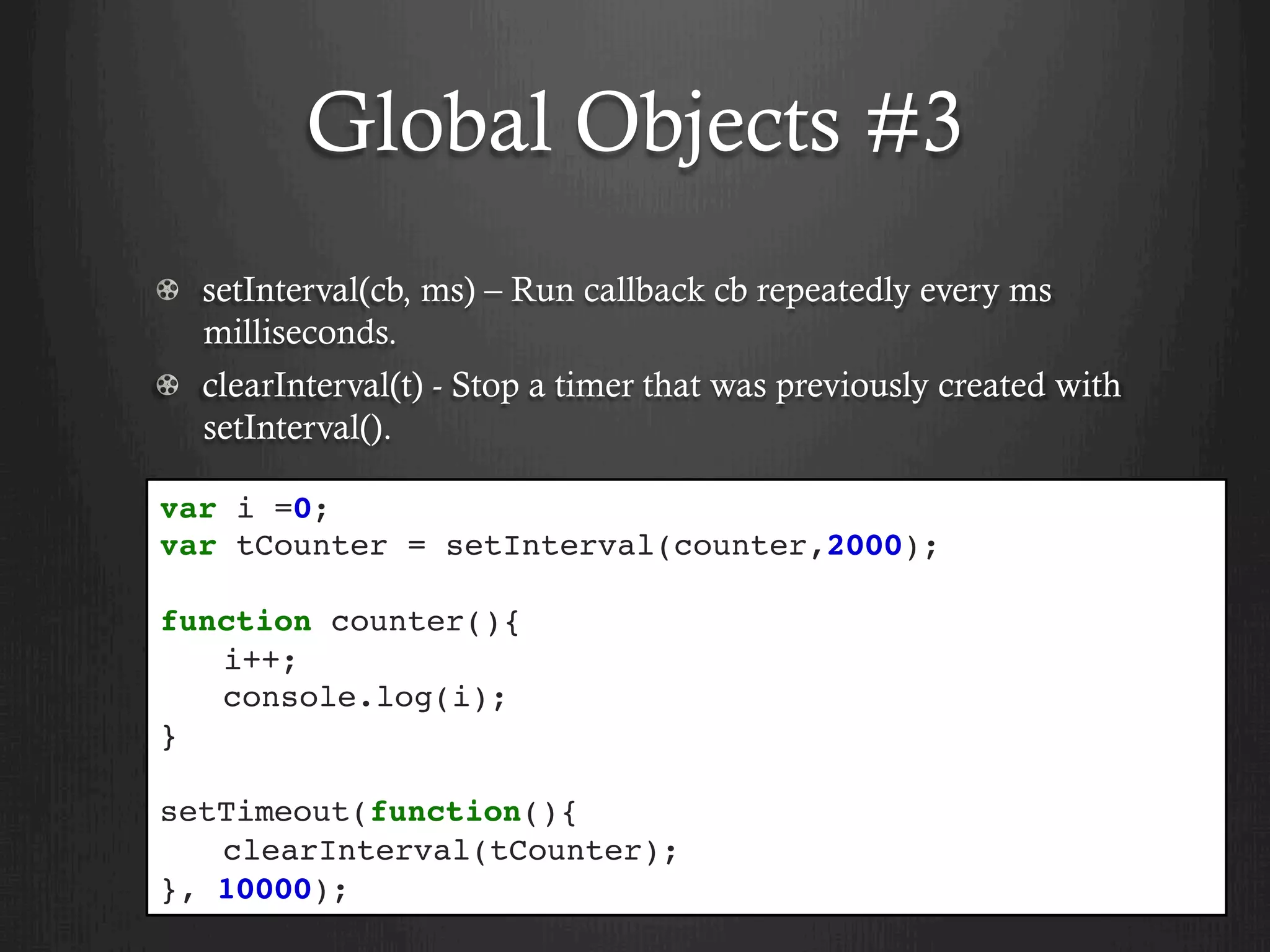Global Objects #3
setInterval(cb, ms) – Run callback cb repeatedly every ms
milliseconds.
clearInterval(t) - Stop a timer that was previously created with
setInterval().
var i =0;
var tCounter = setInterval(counter,2000);
function counter(){
i++;
console.log(i);
}
setTimeout(function(){
clearInterval(tCounter);
}, 10000);
 
